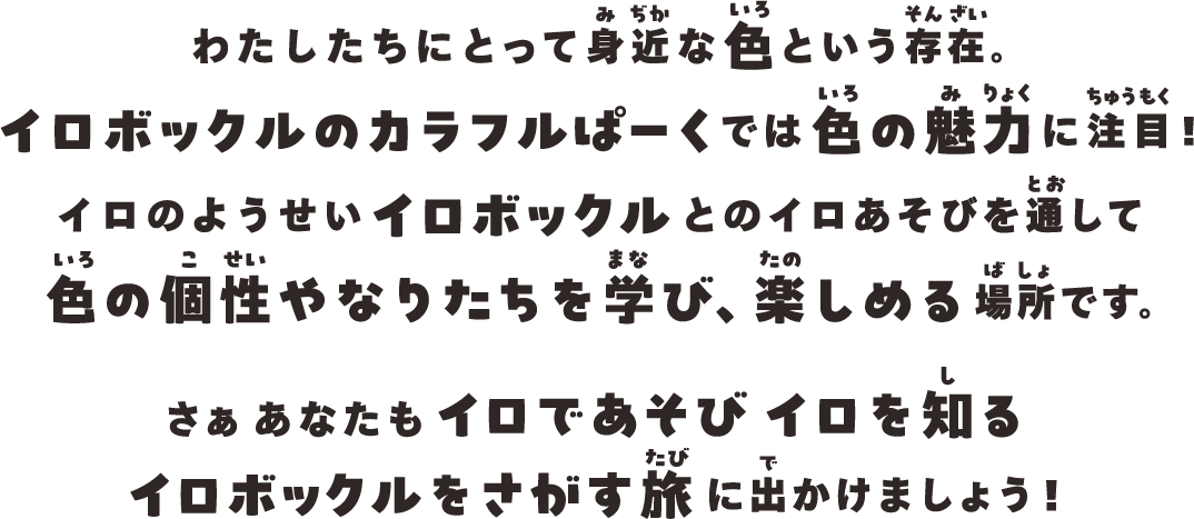 わたしたちにとって身近な色という存在。
イロボックルのカラフルぱーくでは
色の魅力に注目！
イロのようせいイロボックルとのイロあそびを通して色の個性やなりたちを学び、楽しめる場所です。
さぁあなたもイロであそびイロを知る
イロボックルをさがす旅に出かけましょう！