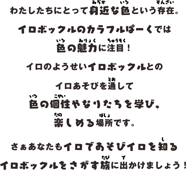 わたしたちにとって身近な色という存在。
イロボックルのカラフルぱーくでは
色の魅力に注目！
イロのようせいイロボックルとのイロあそびを通して色の個性やなりたちを学び、楽しめる場所です。
さぁあなたもイロであそびイロを知る
イロボックルをさがす旅に出かけましょう！